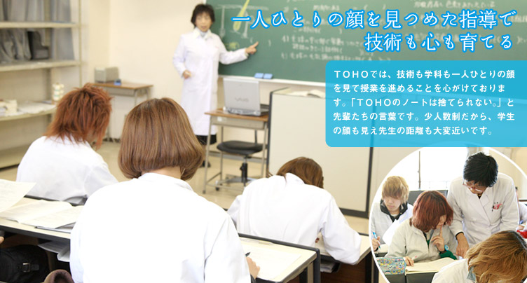 一人ひとりの顔を見つめた指導で技術も心も育てる TOHO(東萌ビューティーカレッジ)では、技術も学科も一人ひとりの顔を見て授業を進めることを心がけております。「TOHOのノートは捨てられない。」と先輩たちの言葉です。少人数制だから、学生の顔も見え先生の距離も大変近いです。
