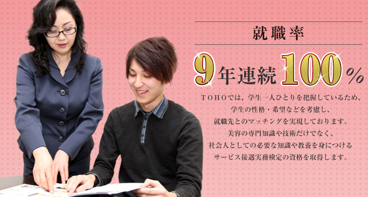 就職率8年連続100% TOHO(東萌ビューティーカレッジ)では、学生一人ひとりを把握しているため、学生の性格・希望などを考慮し、就職先とのマッチングを実現しております。美容の専門知識や技術だけでなく、社会人としての必要な知識や教養を身につけるサービス接遇実務検定の資格を取得します。